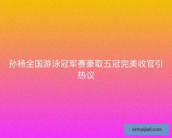 孙杨全国游泳冠军赛豪取五冠完美收官引热议