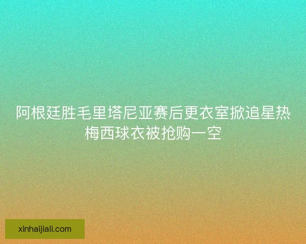 阿根廷胜毛里塔尼亚赛后更衣室掀追星热梅西球衣被抢购一空